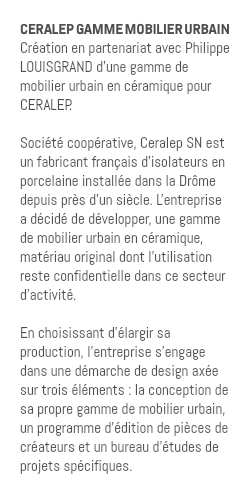 CERALEP GAMME MOBILIER URBAIN Création en partenariat avec Philippe LOUISGRAND d'une gamme de mobilier urbain en céramique pour CERALEP. Société coopérative, Ceralep SN est un fabricant français d'isolateurs en porcelaine installée dans la Drôme depuis près d'un siècle. L'entreprise a décidé de développer, une gamme de mobilier urbain en céramique, matériau original dont l'utilisation reste confidentielle dans ce secteur d'activité. En choisissant d'élargir sa production, l'entreprise s'engage dans une démarche de design axée sur trois éléments : la conception de sa propre gamme de mobilier urbain, un programme d'édition de pièces de créateurs et un bureau d'études de projets spécifiques.