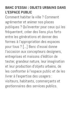 BANC D’ESSAI : OBJETS URBAINS DANS L’ESPACE PUBLIC Comment habiter la ville ? Comment agrémenter et animer nos places publiques ? Qu'inventer pour ceux qui les fréquentent, créer des liens plus forts entre les générations et donner des formes à l'appropriation des espaces pour tous ? [...] Banc d'essai donne l'occasion aux concepteurs designers, entreprises et maisons d'édition de tester, grandeur nature, leur imagination et leur production d'objets urbains, de les confronter à l'espace public et de les livrer à l'expertise des usagers : visiteurs, habitants, commerçants et gestionnaires des services publics. 
