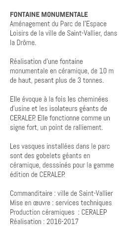FONTAINE MONUMENTALE Aménagement du Parc de l'Espace Loisirs de la ville de Saint-Vallier, dans la Drôme. Réalisation d'une fontaine monumentale en céramique, de 10 m de haut, pesant plus de 3 tonnes. Elle évoque à la fois les cheminées d'usine et les isolateurs géants de CERALEP. Elle fonctionne comme un signe fort, un point de ralliement. Les vasques installées dans le parc sont des gobelets géants en céramique, desssinés pour la gamme édition de CERALEP. Commanditaire : ville de Saint-Vallier Mise en œuvre : services techniques Production céramiques : CERALEP Réalisation : 2016-2017