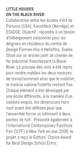 LITTLE HOUSES ON THE BLACK RIVER Collaboration entre les écoles d’Art de Parsons (USA), Konstfack (Norvège) et ESADSE. Objectif : répondre à un besoin d’hébergement saisonnier pour les deigners en résidence du centre de Design Formen Hüs à Helleförs, Suède. Situé sur un ancien pont de chemin de fer industriel franchissant la Black River. Le principe des rails a été repris pour rendre mobiles les deux modules de travail/sommeil ainsi que le mobilier, le module cuisine/toilette restant fixe. Chaque élément a été développé par une école différente, à la manière d’un cadavre exquis, les dimensions hors tout ayant été définies pour que l’ensemble forme un bâtiment à deux pentes de toit. Présenté également à l’International Contemporary Furniture Fair (ICFF) à New York en mai 2006, le projet a reçu le Editors’ Choice Award for Best Design School Entry.