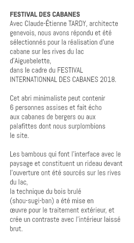 FESTIVAL DES CABANES Avec Claude-Étienne TARDY, architecte genevois, nous avons répondu et été sélectionnés pour la réalisation d’une cabane sur les rives du lac d’Aiguebelette, dans le cadre du FESTIVAL INTERNATIONNAL DES CABANES 2018. Cet abri minimaliste peut contenir 6 personnes assises et fait écho aux cabanes de bergers ou aux palafittes dont nous surplombions le site. Les bambous qui font l’interface avec le paysage et constituent un rideau devant l’ouverture ont été sourcés sur les rives du lac, la technique du bois brulé (shou-sugi-ban) a été mise en œuvre pour le traitement extérieur, et crée un contraste avec l’intérieur laissé brut.