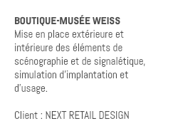 BOUTIQUE-MUSÉE WEISS Mise en place extérieure et intérieure des éléments de scénographie et de signalétique, simulation d'implantation et d'usage. Client : NEXT RETAIL DESIGN