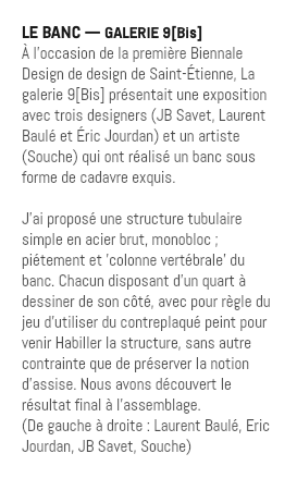 LE BANC — GALERIE 9[Bis] À l’occasion de la première Biennale Design de design de Saint-Étienne, La galerie 9[Bis] présentait une exposition avec trois designers (JB Savet, Laurent Baulé et Éric Jourdan) et un artiste (Souche) qui ont réalisé un banc sous forme de cadavre exquis. J'ai proposé une structure tubulaire simple en acier brut, monobloc ; piétement et 'colonne vertébrale' du banc. Chacun disposant d'un quart à dessiner de son côté, avec pour règle du jeu d'utiliser du contreplaqué peint pour venir Habiller la structure, sans autre contrainte que de préserver la notion d'assise. Nous avons découvert le résultat final à l'assemblage. (De gauche à droite : Laurent Baulé, Eric Jourdan, JB Savet, Souche)