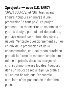 Xprojects — avec C.E. TARDY 'OPEN SOURCE' et 'DIY' bien avant l'heure, toujours en marge d'une production "à tout prix", ce projet proposait de répertorier un ensemble de gestes design, permettant de produire, principalement soi-même, des objets usuels. Véritable questionnement sur les enjeux de la production et de la consommation, ce Hackathon quotidien prenait la forme de modes-d'emploi eux-même imprimés dans les marges et chutes d'imprimeries locales, toujours dans un souci de recyclage. La preuve s'il en est besoin que l'économie circulaire n'est pas née de la dernière pluie...