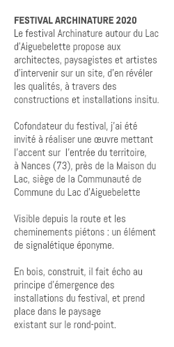 FESTIVAL ARCHINATURE 2020 Le festival Archinature autour du Lac d'Aiguebelette propose aux architectes, paysagistes et artistes d’intervenir sur un site, d’en révéler les qualités, à travers des constructions et installations insitu. Cofondateur du festival, j'ai été invité à réaliser une œuvre mettant l'accent sur l'entrée du territoire, à Nances (73), près de la Maison du Lac, siège de la Communauté de Commune du Lac d'Aiguebelette Visible depuis la route et les cheminements piétons : un élément de signalétique éponyme. En bois, construit, il fait écho au principe d’émergence des installations du festival, et prend place dans le paysage existant sur le rond-point.